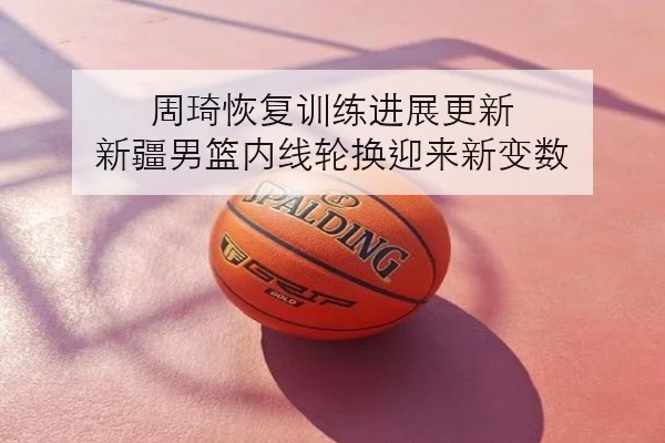 周琦恢复训练进展更新 新疆男篮内线轮换迎来新变数