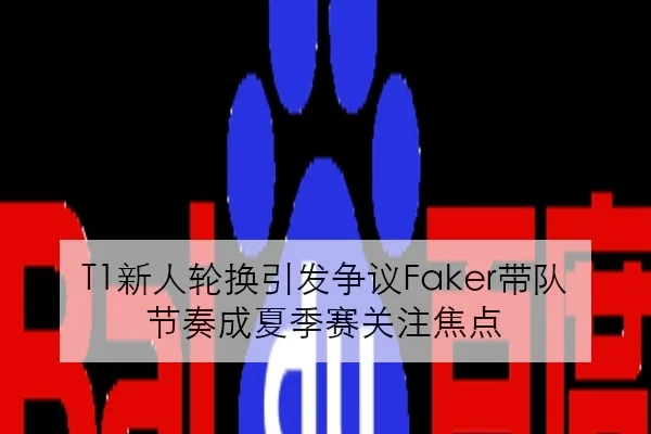T1新人轮换引发争议Faker带队节奏成夏季赛关注焦点